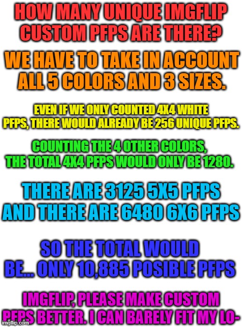 How many possible custom imgflip pfps are there? (It's not what you think) | HOW MANY UNIQUE IMGFLIP CUSTOM PFPS ARE THERE? WE HAVE TO TAKE IN ACCOUNT ALL 5 COLORS AND 3 SIZES. EVEN IF WE ONLY COUNTED 4X4 WHITE PFPS, THERE WOULD ALREADY BE 256 UNIQUE PFPS. COUNTING THE 4 OTHER COLORS, THE TOTAL 4X4 PFPS WOULD ONLY BE 1280. THERE ARE 3125 5X5 PFPS AND THERE ARE 6480 6X6 PFPS; SO THE TOTAL WOULD BE... ONLY 10,885 POSIBLE PFPS; IMGFLIP, PLEASE MAKE CUSTOM PFPS BETTER. I CAN BARELY FIT MY LO- | image tagged in pfp | made w/ Imgflip meme maker