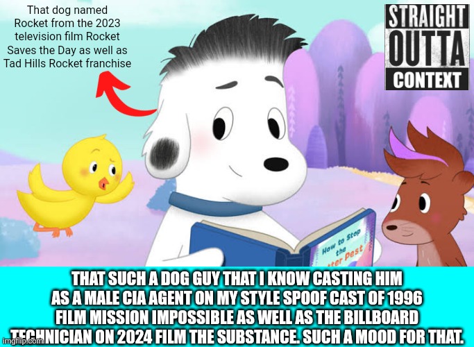 Straight Outta Context 7 | That dog named Rocket from the 2023 television film Rocket Saves the Day as well as Tad Hills Rocket franchise; THAT SUCH A DOG GUY THAT I KNOW CASTING HIM AS A MALE CIA AGENT ON MY STYLE SPOOF CAST OF 1996 FILM MISSION IMPOSSIBLE AS WELL AS THE BILLBOARD TECHNICIAN ON 2024 FILM THE SUBSTANCE. SUCH A MOOD FOR THAT. | image tagged in spoof cast,rocket saves the day,meme,memes,extra,straight outta context | made w/ Imgflip meme maker