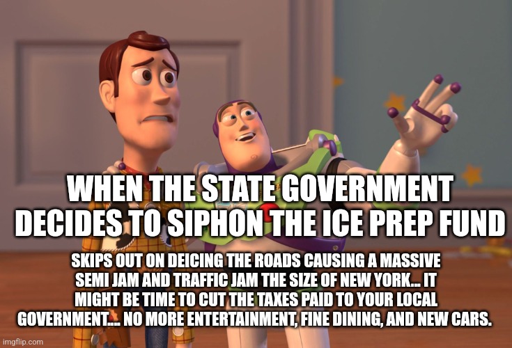 X, X Everywhere Meme | WHEN THE STATE GOVERNMENT DECIDES TO SIPHON THE ICE PREP FUND; SKIPS OUT ON DEICING THE ROADS CAUSING A MASSIVE SEMI JAM AND TRAFFIC JAM THE SIZE OF NEW YORK... IT MIGHT BE TIME TO CUT THE TAXES PAID TO YOUR LOCAL GOVERNMENT.... NO MORE ENTERTAINMENT, FINE DINING, AND NEW CARS. | image tagged in memes,x x everywhere | made w/ Imgflip meme maker