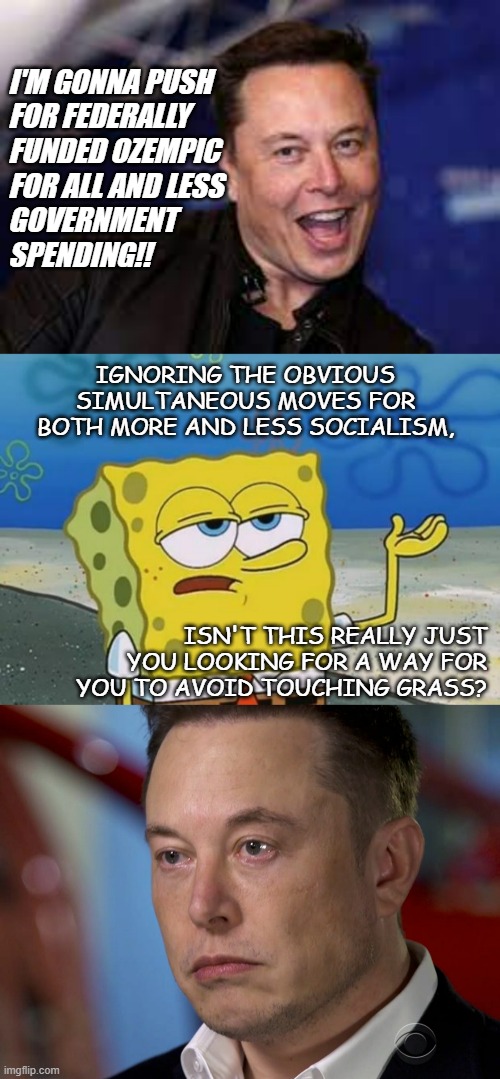 Spongebob savage AF | I'M GONNA PUSH
FOR FEDERALLY
FUNDED OZEMPIC
FOR ALL AND LESS
GOVERNMENT
SPENDING!! IGNORING THE OBVIOUS SIMULTANEOUS MOVES FOR BOTH MORE AND LESS SOCIALISM, ISN'T THIS REALLY JUST YOU LOOKING FOR A WAY FOR YOU TO AVOID TOUCHING GRASS? | image tagged in elon musk,spongebob i'll have you know,elon musk sad,socialism | made w/ Imgflip meme maker