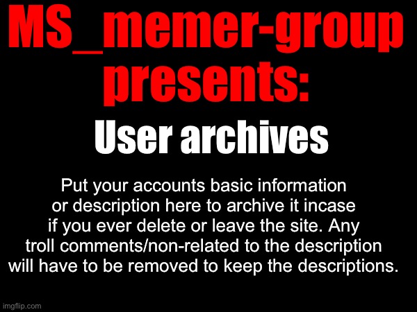 You may also enter forgotten users descriptions, I don’t mind. | MS_memer-group presents:; User archives; Put your accounts basic information or description here to archive it incase if you ever delete or leave the site. Any troll comments/non-related to the description will have to be removed to keep the descriptions. | image tagged in msmg user archives,archives,msmg | made w/ Imgflip meme maker