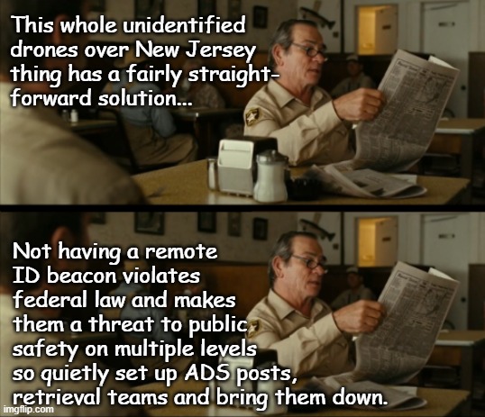 Modern security risk problems require modern security risk solutions | This whole unidentified
drones over New Jersey
thing has a fairly straight-
forward solution... Not having a remote
ID beacon violates 
federal law and makes
them a threat to public
safety on multiple levels 
so quietly set up ADS posts,
retrieval teams and bring them down. | image tagged in tommy reads,science rules,solutions using existing tech,git 'er done | made w/ Imgflip meme maker