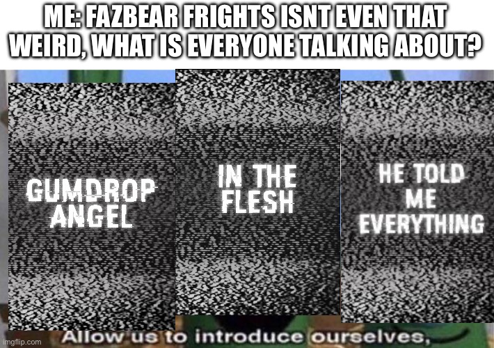 VeggieTales 'Allow us to introduce ourselfs' | ME: FAZBEAR FRIGHTS ISNT EVEN THAT WEIRD, WHAT IS EVERYONE TALKING ABOUT? | image tagged in veggietales 'allow us to introduce ourselfs' | made w/ Imgflip meme maker