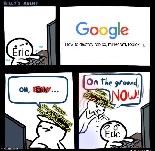 on the ground now | How to destroy roblox, minecraft, roblox Eric Roblox - Minecraft Players
Flipaclip Animators Eric Roblox - Minecraft Players
Flipaclip Anima | image tagged in on the ground now | made w/ Imgflip meme maker