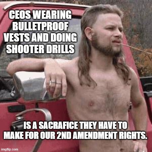 almost redneck | CEOS WEARING BULLETPROOF VESTS AND DOING SHOOTER DRILLS; IS A SACRAFICE THEY HAVE TO MAKE FOR OUR 2ND AMENDMENT RIGHTS. | image tagged in almost redneck | made w/ Imgflip meme maker