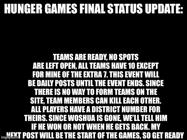 Hunger games final announcement | HUNGER GAMES FINAL STATUS UPDATE:; TEAMS ARE READY, NO SPOTS ARE LEFT OPEN, ALL TEAMS HAVE 10 EXCEPT FOR MINE OF THE EXTRA 7. THIS EVENT WILL BE DAILY POSTS UNTIL THE EVENT ENDS. SINCE THERE IS NO WAY TO FORM TEAMS ON THE SITE, TEAM MEMBERS CAN KILL EACH OTHER. ALL PLAYERS HAVE A DISTRICT NUMBER FOR THEIRS. SINCE WOSHUA IS GONE, WE’LL TELL HIM IF HE WON OR NOT WHEN HE GETS BACK. MY NEXT POST WILL BE THE START OF THE GAMES, SO GET READY | image tagged in undertale,hunger games | made w/ Imgflip meme maker