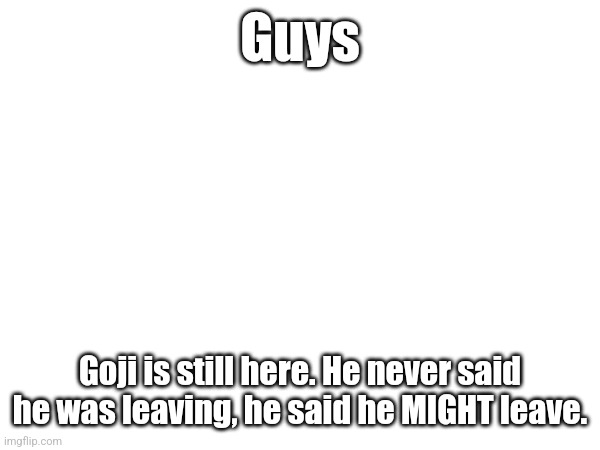 Guys; Goji is still here. He never said he was leaving, he said he MIGHT leave. | made w/ Imgflip meme maker