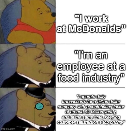 Gotta get fancy with it sometimes | "I work at McDonalds"; "I'm an employee at a food industry"; "I operate daily transaction's for a billion dollar company, with a contributing factor of around $2 Million yearly, and at the same time, keeping customer satisfaction a top priority" | image tagged in tuxedo winnie the pooh 3 panel,funny,meme,memes,funny memes,funny meme | made w/ Imgflip meme maker