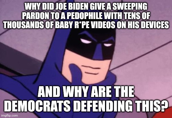 A Chinese pedophile spy and Joe Biden pardons him. Makes you wonder what tracks Joe is trying to cover up. | WHY DID JOE BIDEN GIVE A SWEEPING PARDON TO A PEDOPHILE WITH TENS OF THOUSANDS OF BABY R*PE VIDEOS ON HIS DEVICES; AND WHY ARE THE DEMOCRATS DEFENDING THIS? | image tagged in batman pondering,joe biden,pedophile,democrats | made w/ Imgflip meme maker