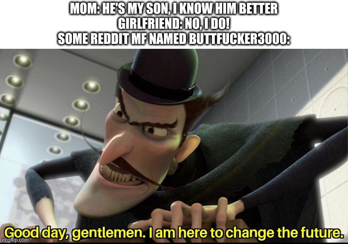 Good day, gentlemen. I am here to change the future | MOM: HE'S MY SON, I KNOW HIM BETTER
GIRLFRIEND: NO, I DO!
SOME REDDIT MF NAMED BUTTFUCKER3000: | image tagged in good day gentlemen i am here to change the future,reddit | made w/ Imgflip meme maker