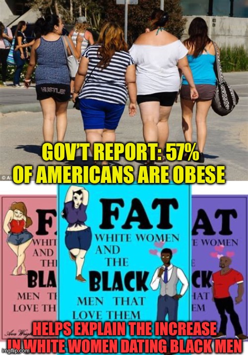 Coincidence? | GOV’T REPORT: 57% OF AMERICANS ARE OBESE; HELPS EXPLAIN THE INCREASE IN WHITE WOMEN DATING BLACK MEN | image tagged in gifs,funny memes,fun,fat woman | made w/ Imgflip meme maker