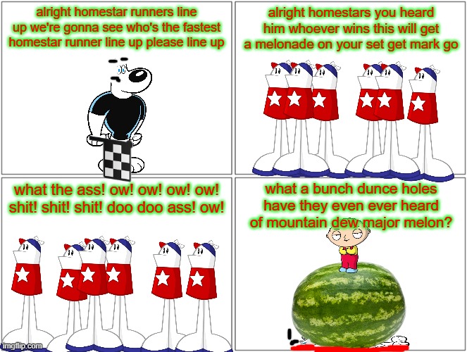 the great homestar runner race | alright homestar runners line up we're gonna see who's the fastest homestar runner line up please line up; alright homestars you heard him whoever wins this will get a melonade on your set get mark go; what a bunch dunce holes have they even ever heard of mountain dew major melon? what the ass! ow! ow! ow! ow! shit! shit! shit! doo doo ass! ow! | image tagged in memes,blank comic panel 2x2,homestar runner,smissmas,watermelon,family guy | made w/ Imgflip meme maker