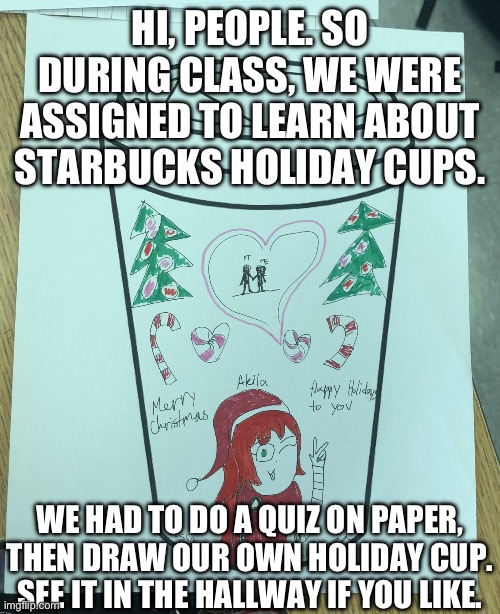 Message to MelissaSciTwi (Roblox) Fans: 2nd Period Marketing Drawing | HI, PEOPLE. SO DURING CLASS, WE WERE ASSIGNED TO LEARN ABOUT STARBUCKS HOLIDAY CUPS. WE HAD TO DO A QUIZ ON PAPER, THEN DRAW OUR OWN HOLIDAY CUP. SEE IT IN THE HALLWAY IF YOU LIKE. | image tagged in high school,drawing,schoolgirl,christmas,coffee cup,assignment | made w/ Imgflip meme maker