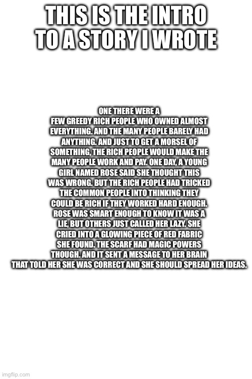 ONE THERE WERE A FEW GREEDY RICH PEOPLE WHO OWNED ALMOST EVERYTHING. AND THE MANY PEOPLE BARELY HAD ANYTHING. AND JUST TO GET A MORSEL OF SOMETHING, THE RICH PEOPLE WOULD MAKE THE MANY PEOPLE WORK AND PAY. ONE DAY, A YOUNG GIRL NAMED ROSE SAID SHE THOUGHT THIS WAS WRONG. BUT THE RICH PEOPLE HAD TRICKED THE COMMON PEOPLE INTO THINKING THEY COULD BE RICH IF THEY WORKED HARD ENOUGH. ROSE WAS SMART ENOUGH TO KNOW IT WAS A LIE, BUT OTHERS JUST CALLED HER LAZY. SHE CRIED INTO A GLOWING PIECE OF RED FABRIC SHE FOUND. THE SCARF HAD MAGIC POWERS THOUGH. AND IT SENT A MESSAGE TO HER BRAIN THAT TOLD HER SHE WAS CORRECT AND SHE SHOULD SPREAD HER IDEAS. THIS IS THE INTRO TO A STORY I WROTE | made w/ Imgflip meme maker