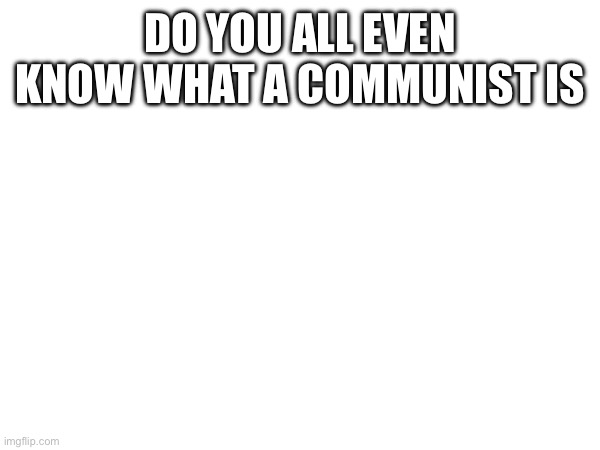 DO YOU ALL EVEN KNOW WHAT A COMMUNIST IS | made w/ Imgflip meme maker