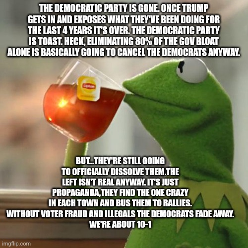 But That's None Of My Business | THE DEMOCRATIC PARTY IS GONE. ONCE TRUMP GETS IN AND EXPOSES WHAT THEY'VE BEEN DOING FOR THE LAST 4 YEARS IT'S OVER. THE DEMOCRATIC PARTY IS TOAST. HECK, ELIMINATING 80% OF THE GOV BLOAT ALONE IS BASICALLY GOING TO CANCEL THE DEMOCRATS ANYWAY. BUT...THEY'RE STILL GOING TO OFFICIALLY DISSOLVE THEM.THE LEFT ISN'T REAL ANYWAY. IT'S JUST PROPAGANDA,THEY FIND THE ONE CRAZY IN EACH TOWN AND BUS THEM TO RALLIES.
WITHOUT VOTER FRAUD AND ILLEGALS THE DEMOCRATS FADE AWAY.
WE'RE ABOUT 10-1 | image tagged in memes,but that's none of my business,kermit the frog | made w/ Imgflip meme maker