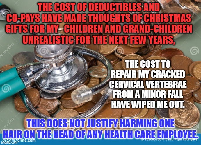 Violence NEVER solves problems related to social inequality. | THE COST OF DEDUCTIBLES AND CO-PAYS HAVE MADE THOUGHTS OF CHRISTMAS GIFTS FOR MY   CHILDREN AND GRAND-CHILDREN UNREALISTIC FOR THE NEXT FEW YEARS, THE COST TO REPAIR MY CRACKED CERVICAL VERTEBRAE FROM A MINOR FALL HAVE WIPED ME OUT. THIS DOES NOT JUSTIFY HARMING ONE HAIR ON THE HEAD OF ANY HEALTH CARE EMPLOYEE. | image tagged in politics | made w/ Imgflip meme maker