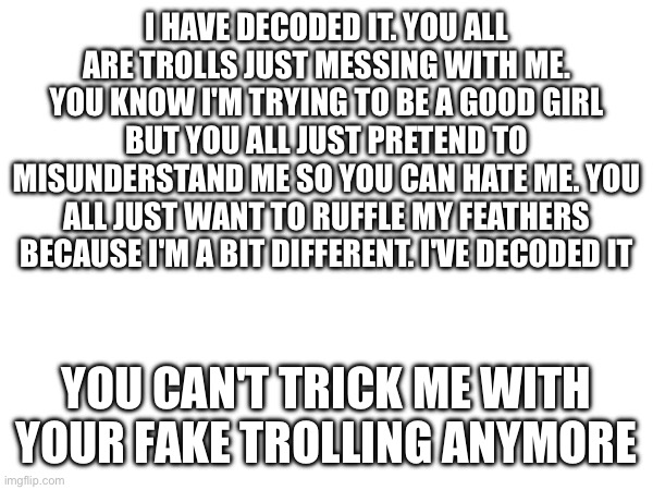 I've figured it out | I HAVE DECODED IT. YOU ALL ARE TROLLS JUST MESSING WITH ME. YOU KNOW I'M TRYING TO BE A GOOD GIRL BUT YOU ALL JUST PRETEND TO MISUNDERSTAND ME SO YOU CAN HATE ME. YOU ALL JUST WANT TO RUFFLE MY FEATHERS BECAUSE I'M A BIT DIFFERENT. I'VE DECODED IT; YOU CAN'T TRICK ME WITH YOUR FAKE TROLLING ANYMORE | made w/ Imgflip meme maker