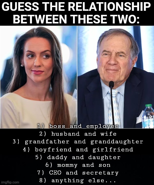 guess | GUESS THE RELATIONSHIP BETWEEN THESE TWO:; 1) boss and employee
2) husband and wife
3) grandfather and granddaughter
4) boyfriend and girlfriend
5) daddy and daughter
6) mommy and son
7) CEO and secretary
8) anything else... | image tagged in black background | made w/ Imgflip meme maker