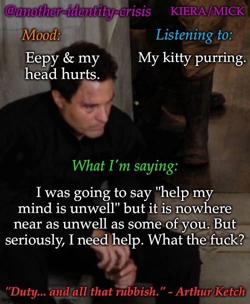 Old Template Jumpscare | KIERA/MICK; My kitty purring. Eepy & my head hurts. I was going to say "help my mind is unwell" but it is nowhere near as unwell as some of you. But seriously, I need help. What the fuck? | image tagged in kc's info temp,gonna shoot the messenger,gonna unalive my brain,some of you need serious help,and so do i atm | made w/ Imgflip meme maker