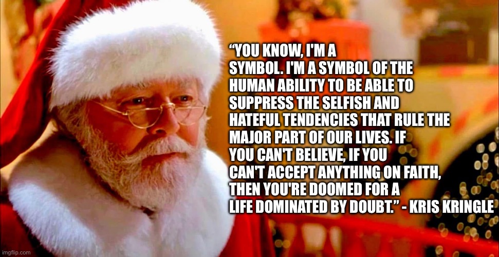 Miracle Quote on 34th Street | “YOU KNOW, I'M A SYMBOL. I'M A SYMBOL OF THE HUMAN ABILITY TO BE ABLE TO SUPPRESS THE SELFISH AND HATEFUL TENDENCIES THAT RULE THE MAJOR PART OF OUR LIVES. IF YOU CAN'T BELIEVE, IF YOU CAN'T ACCEPT ANYTHING ON FAITH, THEN YOU'RE DOOMED FOR A LIFE DOMINATED BY DOUBT.” - KRIS KRINGLE | image tagged in christmas,santa claus,santa,kris,faith in humanity | made w/ Imgflip meme maker