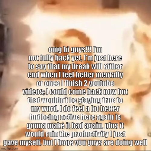 omg hi guys!!! I’m not fully back yet, I’m just here to say that my break will either end when I feel better mentally or once I  | omg hi guys!!! I’m not fully back yet, I’m just here to say that my break will either end when I feel better mentally or once I finish 2 youtube videos; I could come back now but that wouldn’t be staying true to my word, I do feel a lot better but being active here again is gonna make it bad again, plus it would ruin the productivity I just gave myself, but I hope you guys are doing well | image tagged in markiplier on fire | made w/ Imgflip meme maker