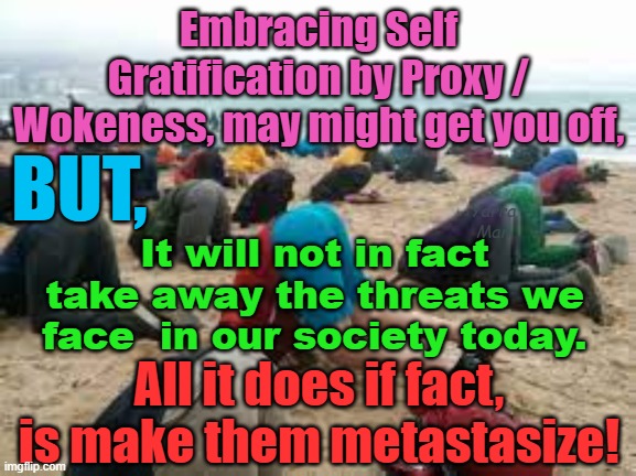 Embracing WOKE will always get you off, but it only makes the threats metastasize! | Embracing Self Gratification by Proxy / Wokeness, may might get you off, BUT, Yarra Man; It will not in fact take away the threats we face  in our society today. All it does if fact, is make them metastasize! | image tagged in democrats,labour,labor,hollywood,harry n megan,self gratification by proxy | made w/ Imgflip meme maker