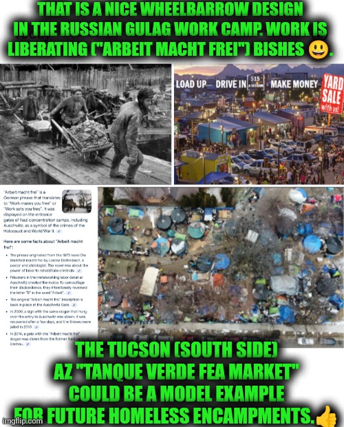 Funny | THAT IS A NICE WHEELBARROW DESIGN IN THE RUSSIAN GULAG WORK CAMP. WORK IS LIBERATING ("ARBEIT MACHT FREI") BISHES 😃. THE TUCSON (SOUTH SIDE) AZ "TANQUE VERDE FEA MARKET" COULD BE A MODEL EXAMPLE FOR FUTURE HOMELESS ENCAMPMENTS.👍 | image tagged in funny,work,camp,homeless,gulag,model | made w/ Imgflip meme maker