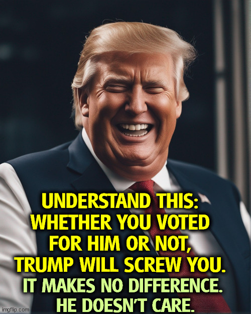 UNDERSTAND THIS: 
WHETHER YOU VOTED 
FOR HIM OR NOT, 
TRUMP WILL SCREW YOU. IT MAKES NO DIFFERENCE. 
HE DOESN'T CARE. | image tagged in trump,betrayal,tax cuts for the rich,screwed,selfish,selfishness | made w/ Imgflip meme maker