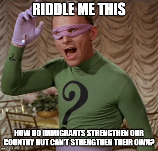 Riddle Me This | RIDDLE ME THIS; HOW DO IMMIGRANTS STRENGTHEN OUR COUNTRY BUT CAN'T STRENGTHEN THEIR OWN? | image tagged in riddler,immigrants,invasion,illegal aliens | made w/ Imgflip meme maker