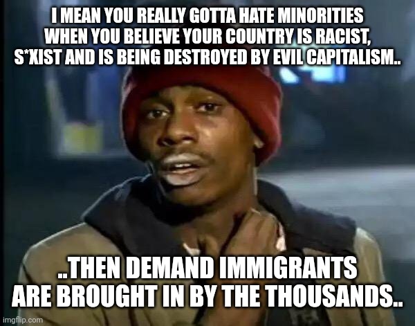 Good ol' liberal doublethink .. | I MEAN YOU REALLY GOTTA HATE MINORITIES WHEN YOU BELIEVE YOUR COUNTRY IS RACIST, S*XIST AND IS BEING DESTROYED BY EVIL CAPITALISM.. ..THEN DEMAND IMMIGRANTS ARE BROUGHT IN BY THE THOUSANDS.. | image tagged in memes,y'all got any more of that | made w/ Imgflip meme maker