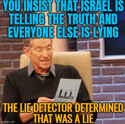 Israel Is Telling The Truth And Everyone Else Is Lying | YOU INSIST THAT ISRAEL IS
TELLING THE TRUTH AND
EVERYONE ELSE IS LYING; THE LIE DETECTOR DETERMINED
THAT WAS A LIE | image tagged in memes,maury lie detector,palestine,genocide,islamophobia,religion | made w/ Imgflip meme maker