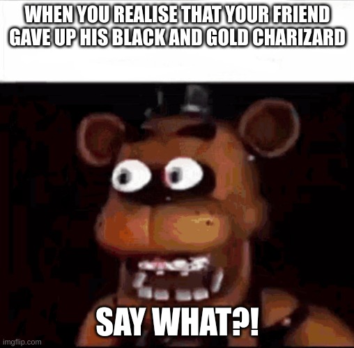 That One Friend That Has Good Pokemon Cards: | WHEN YOU REALISE THAT YOUR FRIEND GAVE UP HIS BLACK AND GOLD CHARIZARD; SAY WHAT?! | image tagged in shocked freddy fazbear | made w/ Imgflip meme maker