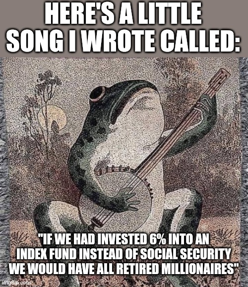 HERE'S A LITTLE SONG I WROTE CALLED:; "IF WE HAD INVESTED 6% INTO AN INDEX FUND INSTEAD OF SOCIAL SECURITY WE WOULD HAVE ALL RETIRED MILLIONAIRES" | image tagged in funny memes | made w/ Imgflip meme maker