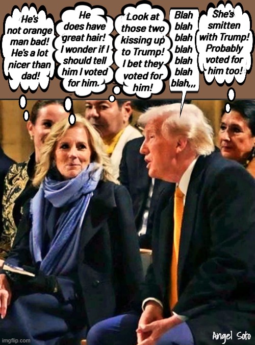 Ashley and Jill Biden admire Trump and voted for him | She's 
smitten
with Trump!
Probably
voted for
 him too! Blah
blah
blah
blah
blah
blah
blah,,, Look at
those two
kissing up
to Trump!
I bet they
voted for
him! He's
not orange
man bad!
He's a lot
nicer than
 dad! He
does have
great hair! 
I wonder if I
should tell
him I voted
for him. Angel Soto | image tagged in ashley and jill biden admire trump,donald trump,jill biden,ashley biden,vote,presidential election | made w/ Imgflip meme maker