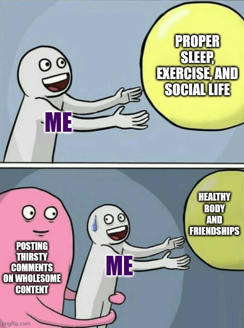 Not my fault hazmat suits are irresistible | PROPER SLEEP, EXERCISE, AND SOCIAL LIFE; ME; HEALTHY BODY AND FRIENDSHIPS; POSTING THIRSTY COMMENTS ON WHOLESOME CONTENT; ME | image tagged in memes,running away balloon,what is my purpose | made w/ Imgflip meme maker