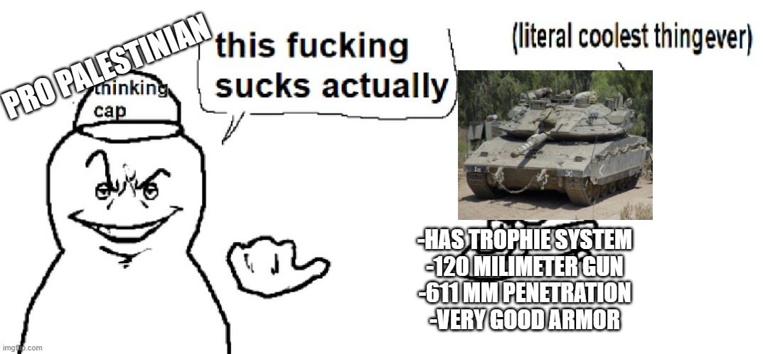 Ah yes, criticize the Merkava, without knowing anything about it. | PRO PALESTINIAN; -HAS TROPHIE SYSTEM
-120 MILIMETER GUN
-611 MM PENETRATION
-VERY GOOD ARMOR | image tagged in literal coolest thing ever,tanks | made w/ Imgflip meme maker