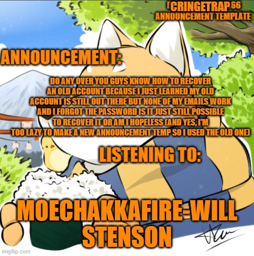 dogememeorder66 announcement template updated | CRINGETRAP; DO ANY OVER YOU GUYS KNOW HOW TO RECOVER AN OLD ACCOUNT BECAUSE I JUST LEARNED MY OLD ACCOUNT IS STILL OUT THERE BUT NONE OF MY EMAILS WORK AND I FORGOT THE PASSWORD IS IT JUST STILL POSSIBLE TO RECOVER IT OR AM I HOPELESS (AND YES, I'M TOO LAZY TO MAKE A NEW ANNOUNCEMENT TEMP SO I USED THE OLD ONE); MOECHAKKAFIRE-WILL STENSON | image tagged in dogememeorder66 announcement template updated | made w/ Imgflip meme maker