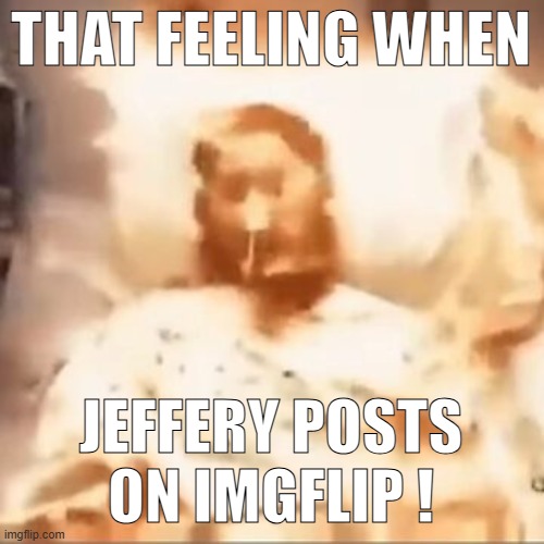 Markiplier on fire | THAT FEELING WHEN; JEFFERY POSTS ON IMGFLIP ! | image tagged in markiplier on fire | made w/ Imgflip meme maker