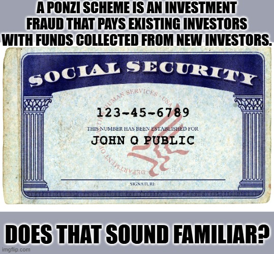 social security | A PONZI SCHEME IS AN INVESTMENT FRAUD THAT PAYS EXISTING INVESTORS WITH FUNDS COLLECTED FROM NEW INVESTORS. DOES THAT SOUND FAMILIAR? | image tagged in social security | made w/ Imgflip meme maker