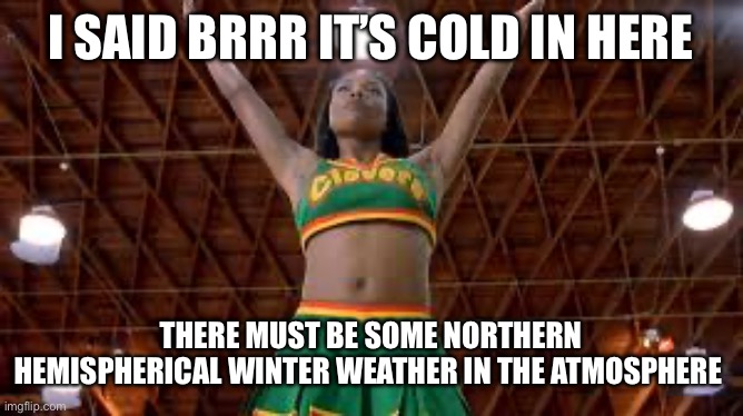 Brrr cold | I SAID BRRR IT’S COLD IN HERE; THERE MUST BE SOME NORTHERN HEMISPHERICAL WINTER WEATHER IN THE ATMOSPHERE | image tagged in brrr,cold,cold weather,cheerleaders,cheer | made w/ Imgflip meme maker