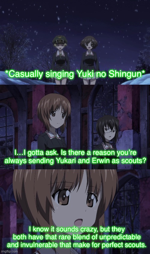 Perfect scouts | *Casually singing Yuki no Shingun*; I…I gotta ask. Is there a reason you’re always sending Yukari and Erwin as scouts? I know it sounds crazy, but they both have that rare blend of unpredictable and invulnerable that make for perfect scouts. | image tagged in girls und panzer,venture bros,parody,reference,meme,casual | made w/ Imgflip meme maker