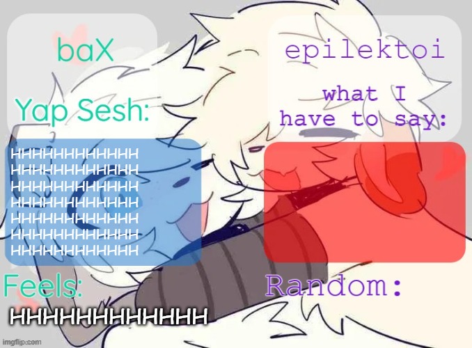 baX and epilektoi shared Template | HHHHHHHHHHHH
HHHHHHHHHHHH
HHHHHHHHHHHH
HHHHHHHHHHHH
HHHHHHHHHHHH
HHHHHHHHHHHH
HHHHHHHHHHHH; HHHHHHHHHHHH | image tagged in bax and epilektoi shared template | made w/ Imgflip meme maker