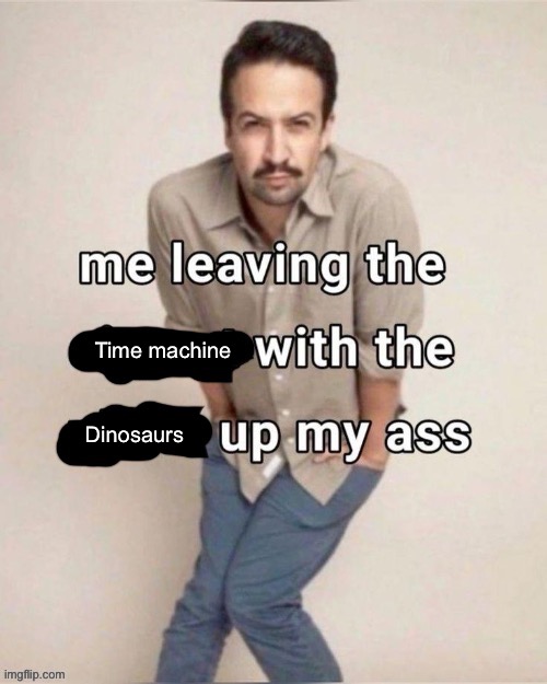 Me leaving the X with the Y up my ass | Time machine; Dinosaurs | image tagged in me leaving the x with the y up my ass | made w/ Imgflip meme maker
