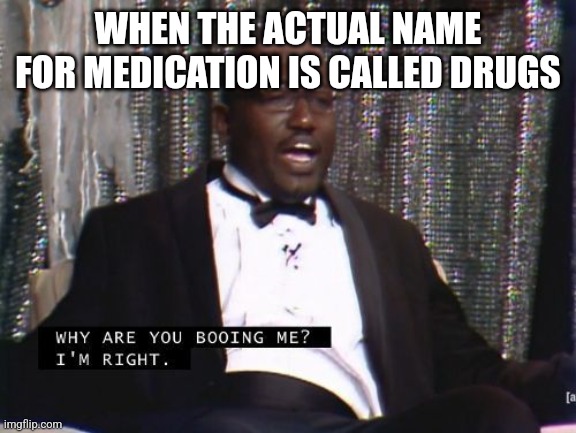 Why are you booing me? I'm right. | WHEN THE ACTUAL NAME FOR MEDICATION IS CALLED DRUGS | image tagged in why are you booing me i'm right | made w/ Imgflip meme maker