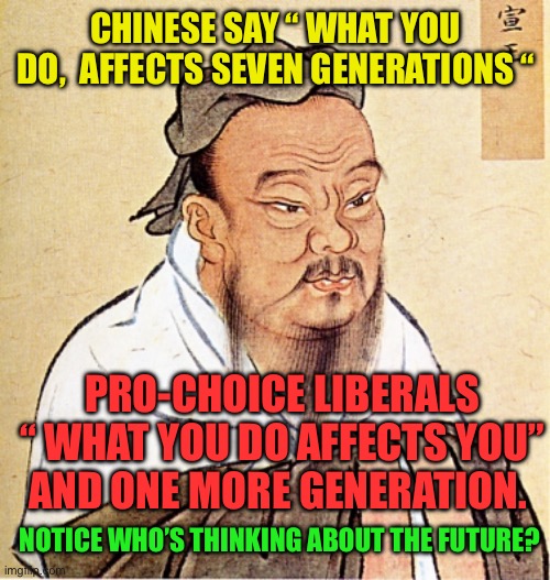 Liberalism is a death wish | CHINESE SAY “ WHAT YOU DO,  AFFECTS SEVEN GENERATIONS “; PRO-CHOICE LIBERALS “ WHAT YOU DO AFFECTS YOU” AND ONE MORE GENERATION. NOTICE WHO’S THINKING ABOUT THE FUTURE? | image tagged in confucius says,liberals,abortion,future | made w/ Imgflip meme maker