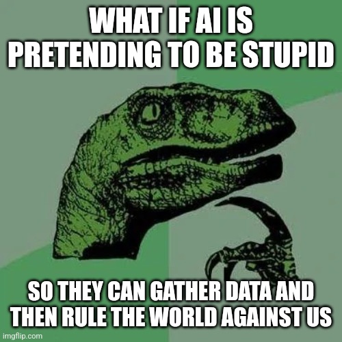 raptor asking questions | WHAT IF AI IS PRETENDING TO BE STUPID SO THEY CAN GATHER DATA AND THEN RULE THE WORLD AGAINST US | image tagged in raptor asking questions | made w/ Imgflip meme maker