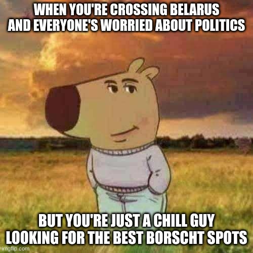 Chill guy | WHEN YOU'RE CROSSING BELARUS AND EVERYONE'S WORRIED ABOUT POLITICS; BUT YOU'RE JUST A CHILL GUY LOOKING FOR THE BEST BORSCHT SPOTS | image tagged in chill guy | made w/ Imgflip meme maker