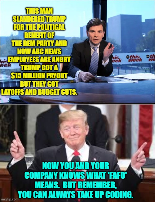 Your leftist-loyal bosses F**ked Around and Found Out.  They and you got off lucky. | THIS MAN SLANDERED TRUMP FOR THE POLITICAL BENEFIT OF THE DEM PARTY AND NOW ABC NEWS EMPLOYEES ARE ANGRY TRUMP GOT A $15 MILLION PAYOUT BUT THEY GOT LAYOFFS AND BUDGET CUTS. NOW YOU AND YOUR COMPANY KNOWS WHAT 'FAFO' MEANS.  BUT REMEMBER, YOU CAN ALWAYS TAKE UP CODING. | image tagged in yep | made w/ Imgflip meme maker