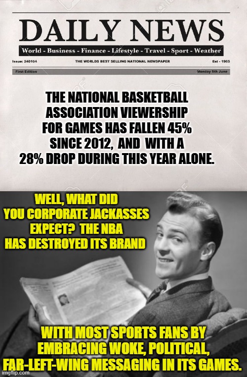 The 'WHY' isn't a mystery.  What you are going to do about it, is. | THE NATIONAL BASKETBALL ASSOCIATION VIEWERSHIP FOR GAMES HAS FALLEN 45% SINCE 2012,  AND  WITH A 28% DROP DURING THIS YEAR ALONE. WELL, WHAT DID YOU CORPORATE JACKASSES EXPECT?  THE NBA HAS DESTROYED ITS BRAND; WITH MOST SPORTS FANS BY EMBRACING WOKE, POLITICAL, FAR-LEFT-WING MESSAGING IN ITS GAMES. | image tagged in newspaper | made w/ Imgflip meme maker